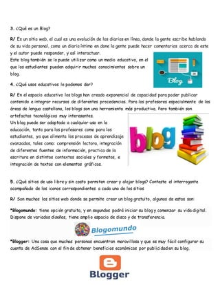 3. ¿Qué es un Blog?
R/ Es un sitio web, el cual es una evolución de los diarios en línea, donde la gente escribe hablando
de su vida personal, como un diario íntimo en done la gente puede hacer comentarios acerca de este
y el autor puede responder, y así interactuar.
Este blog también se lo puede utilizar como un medio educativo, en el
que los estudiantes pueden adquirir muchos conocimientos sobre un
blog.
4. ¿Qué usos educativos le podemos dar?
R/ En el espacio educativo los blogs han creado exponencial de capacidad para poder publicar
contenido e integrar recursos de diferentes procedencias. Para los profesores especialmente de las
áreas de lengua castellana, los blogs son una herramienta más productiva. Pero también son
artefactos tecnológicos muy interesantes.
Un blog puede ser adaptado a cualquier uso en la
educación, tanto para los profesores como para los
estudiantes, ya que alimenta los procesos de aprendizaje
avanzados, tales como: comprensión lectora, integración
de diferentes fuentes de información, practica de la
escritura en distintos contextos sociales y formatos, e
integración de textos con elementos gráficos.
5. ¿Qué sitios de uso libre y sin costo permiten crear y alojar blogs? Conteste el interrogante
acompañado de los iconos correspondientes a cada uno de los sitios
R/ Son muchos los sitios web donde se permite crear un blog gratuito, algunos de estos son:
*Blogomundo: tiene opción gratuita, y en segundos podrá iniciar su blog y comenzar su vida digital.
Dispone de variados diseños, tiene amplio espacio de disco y de transferencia.
*Blogger: Una cosa que muchas personas encuentran maravillosa y que es muy fácil configurar su
cuenta de AdSense con el fin de obtener beneficios económicos por publicidad en su blog.
 
