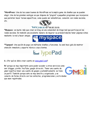 *WordPress: Una de las cosas buenas de WordPress es la amplia gama de diseños que se pueden
elegir. Una de las grandes ventajas es que dispone de “plugins” o pequeños programas que incorporan
que permiten hacer tareas específicas, como puede ser estadísticas, conexión con redes sociales,
etc.
*Myspace: es mucho más que crear un blog, es una comunidad de blogs real que participa en las
redes sociales. Es también una excelente manera de mejorar su probabilidad de tener páginas vistas
mediante la red y hacer amigos.
*Typepad: Una opción de pago con múltiples diseños y funciones. Su web hace gala de mostrar
atención inmediata y soporte técnico a sus clientes.
6. ¿Por qué se debe crear cuenta en www.gmail.com?
R/ porque es muy importante para poder acceder a otros servicios como lo
son: blogger, pixtón, YouTube, google drive etc. Tener una cuenta de
gmail significa tener una cuenta de google y automáticamente se tiene
un perfil. También porque este es muy sencillo y organizado, y se
conecta de forma directa con tus contactos, programaciones y actividades
que sean registradas.
 