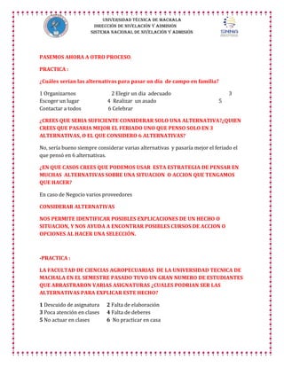 UNIVERSIDAD TÉCNICA DE MACHALA
DIRECCIÓN DE NIVELACIÓN Y ADMISIÓN
SISTEMA NACIONAL DE NIVELACIÓN Y ADMISIÓN

PASEMOS AHORA A OTRO PROCESO.
PRACTICA :
¿Cuáles serían las alternativas para pasar un día de campo en familia?
1 Organizarnos
Escoger un lugar
Contactar a todos

2 Elegir un dia adecuado
4 Realizar un asado
6 Celebrar

3
5

¿CREES QUE SERIA SUFICIENTE CONSIDERAR SOLO UNA ALTERNATIVA?¿QUIEN
CREES QUE PASARIA MEJOR EL FERIADO UNO QUE PENSO SOLO EN 3
ALTERNATIVAS, O EL QUE CONSIDERO 6 ALTERNATIVAS?
No, sería bueno siempre considerar varias alternativas y pasaría mejor el feriado el
que pensó en 6 alternativas.
¿EN QUE CASOS CREES QUE PODEMOS USAR ESTA ESTRATEGIA DE PENSAR EN
MUCHAS ALTERNATIVAS SOBRE UNA SITUACION O ACCION QUE TENGAMOS
QUE HACER?
En caso de Negocio varios proveedores
CONSIDERAR ALTERNATIVAS
NOS PERMITE IDENTIFICAR POSIBLES EXPLICACIONES DE UN HECHO O
SITUACION, Y NOS AYUDA A ENCONTRAR POSIBLES CURSOS DE ACCION O
OPCIONES AL HACER UNA SELECCIÓN.

-PRACTICA :
LA FACULTAD DE CIENCIAS AGROPECUARIAS DE LA UNIVERSIDAD TECNICA DE
MACHALA EN EL SEMESTRE PASADO TUVO UN GRAN NUMERO DE ESTUDIANTES
QUE ARRASTRARON VARIAS ASIGNATURAS ¿CUALES PODRIAN SER LAS
ALTERNATIVAS PARA EXPLICAR ESTE HECHO?
1 Descuido de asignatura
3 Poca atención en clases
5 No actuar en clases

2 Falta de elaboración
4 Falta de deberes
6 No practicar en casa

 