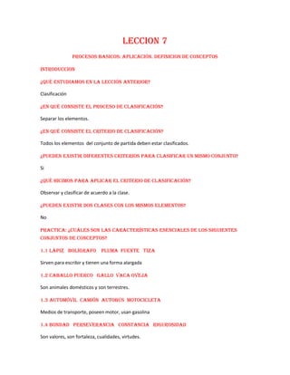 LECCION 7
PROCESOS BASICOS: APLICACIÓN. DEFINICION DE CONCEPTOS
INTRODUCCION
¿Qué estudiamos en la lección anterior?
Clasificación
¿En qué consiste el proceso de clasificación?
Separar los elementos.
¿En qué consiste el criterio de clasificación?
Todos los elementos del conjunto de partida deben estar clasificados.
¿Pueden existir diferentes criterios para clasificar un mismo conjunto?
Si
¿Qué hicimos para aplicar el criterio de clasificación?
Observar y clasificar de acuerdo a la clase.
¿Pueden existir dos clases con los mismos elementos?
No
Practica: ¿Cuáles son las características esenciales de los siguientes
conjuntos de conceptos?
1.1 Lápiz Bolígrafo Pluma fuente Tiza
Sirven para escribir y tienen una forma alargada
1.2 Caballo Puerco Gallo Vaca Oveja
Son animales domésticos y son terrestres.
1.3 Automóvil Camión Autobús Motocicleta
Medios de transporte, poseen motor, usan gasolina
1.4 Bondad Perseverancia Constancia Rigurosidad
Son valores, son fortaleza, cualidades, virtudes.

 