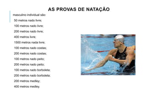 AS PROVAS DE NATAÇÃO
masculino individual são:
50 metros nado livre;
100 metros nado livre;
200 metros nado livre;
400 metros livre;
1500 metros nada livre;
100 metros nado costas;
200 metros nado costas;
100 metros nado peito;
200 metros nado peito;
100 metros nado borboleta;
200 metros nado borboleta;
200 metros medley;
400 metros medley.
 