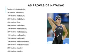 AS PROVAS DE NATAÇÃO
Feminino individual são:
50 metros nado livre;
100 metros nado livre;
200 metros nado livre;
400 metros livre;
800 metros nado livre;
100 metros nado costas;
200 metros nado costas;
100 metros nado peito;
200 metros nado peito;
100 metros nado borboleta;
200 metros nado borboleta;
200 metros medley;
400 metros medley.
 