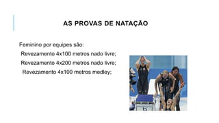 AS PROVAS DE NATAÇÃO
Feminino por equipes são:
Revezamento 4x100 metros nado livre;
Revezamento 4x200 metros nado livre;
Revezamento 4x100 metros medley;
 