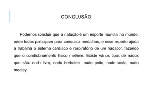 CONCLUSÃO
Podemos concluir que a natação é um esporte mundial no mundo,
onde todos participam para conquista medalhas, e esse esporte ajuda
a trabalha o sistema cardíaco e respiratório de um nadador, fazendo
que o condicionamento físico melhore. Existe vários tipos de nados
que são: nado livre, nado borboleta, nado peito, nado costa, nado
medley.
 