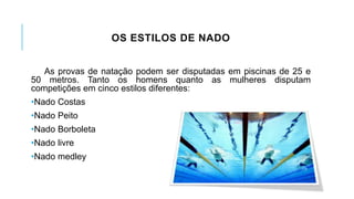 OS ESTILOS DE NADO
As provas de natação podem ser disputadas em piscinas de 25 e
50 metros. Tanto os homens quanto as mulheres disputam
competições em cinco estilos diferentes:
•Nado Costas
•Nado Peito
•Nado Borboleta
•Nado livre
•Nado medley
 