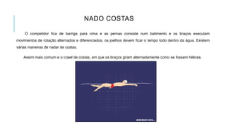 NADO COSTAS
O competidor fica de barriga para cima e as pernas consiste num batimento e os braços executam
movimentos de rotação alternados e diferenciados, os joelhos devem ficar o tempo todo dentro da água. Existem
várias maneiras de nadar de costas.
Assim mais comum e o crawl de costas, em que os braços giram alternadamente como se fossem hélices.
 
