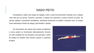 NADO PEITO
Considerado o estilo mais antigo da natação, onde o corpo fica levemente inclinado com a cabeça
mais alta que as pernas. Durante a pernada a cabeça fica submersa e queixo próximo ao peito. As
pernas realizam movimentos simultâneos, afundando levemente os joelhos. Enquanto isso, os braços
ficam estendidos à frente da cabeça, para facilitar o deslize.
Os movimentos dos braços são sempre simultâneos
e nunca podem se movimentar alternadamente. Durante
um ciclo completo de uma braçada e uma pernada, a parte
da cabeça do nadador deve sempre quebrar a superfície
da água.
 