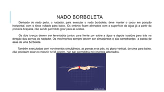 NADO BORBOLETA
Derivado do nado peito, o nadador, para executar o nado borboleta, deve manter o corpo em posição
horizontal, com o tórax voltado para baixo. Os ombros ficam alinhados com a superfície da água já a partir da
primeira braçada, não sendo permitido girar para as costas.
Os dois braços devem ser levantados juntos para frente por sobre a água e depois trazidos para trás na
direção das pernas do nadador. Os movimentos sempre devem ser simultâneos e são semelhantes a batida de
asas de uma borboleta.
Também executadas com movimentos simultâneos, as pernas e os pés, no plano vertical, de cima para baixo,
não precisam estar no mesmo nível, porém, não são permitidos movimentos alternados.
 