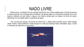 NADO LIVRE
Nesta prova, o nadador fica em posição horizontal, com a face voltada para o fundo da piscina
e respira quando vira a cabeça para as laterais. As pernas agem no movimento parecido com uma
tesoura, batendo os pés sobre a água e ao mesmo tempo gira os braços na linha do corpo,
alternando-os em batida sobre a superfície da água.
Por incrível que pareça, as provas de nado livre, o atleta pode escolher qual o estilo deseja
nadar. Porém, todos preferem o crawl porque é o nado que alcança maior velocidade, logo, o crawl
é chamado de nado livre e vice-versa.
 
