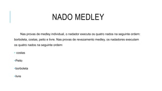 NADO MEDLEY
Nas provas de medley individual, o nadador executa os quatro nados na seguinte ordem:
borboleta, costas, peito e livre. Nas provas de revezamento medley, os nadadores executam
os quatro nados na seguinte ordem:
• costas
•Peito
•borboleta
•livre
 