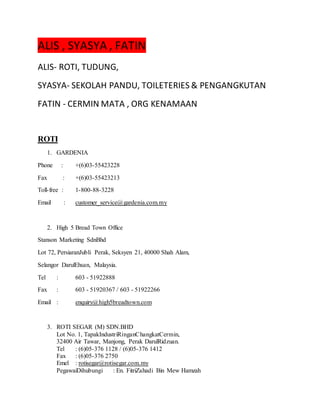 ALIS , SYASYA , FATIN
ALIS- ROTI, TUDUNG,
SYASYA- SEKOLAH PANDU, TOILETERIES & PENGANGKUTAN
FATIN - CERMIN MATA , ORG KENAMAAN
ROTI
1. GARDENIA
Phone : +(6)03-55423228
Fax : +(6)03-55423213
Toll-free : 1-800-88-3228
Email : customer_service@gardenia.com.my
2. High 5 Bread Town Office
Stanson Marketing SdnBhd
Lot 72, PersiaranJubli Perak, Seksyen 21, 40000 Shah Alam,
Selangor DarulEhsan, Malaysia.
Tel : 603 - 51922888
Fax : 603 - 51920367 / 603 - 51922266
Email : enquiry@high5breadtown.com
3. ROTI SEGAR (M) SDN.BHD
Lot No. 1, TapakIndustriRinganChangkatCermin,
32400 Air Tawar, Manjong, Perak DarulRidzuan.
Tel : (6)05-376 1128 / (6)05-376 1412
Fax : (6)05-376 2750
Emel : rotisegar@rotisegar.com.my
PegawaiDihubungi : En. FitriZahadi Bin Mew Hamzah
 