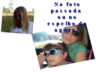 Na foto passada  ou no espelho de agora? 