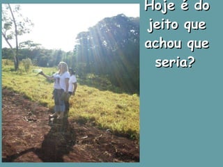 Hoje é do jeito que achou que seria?   