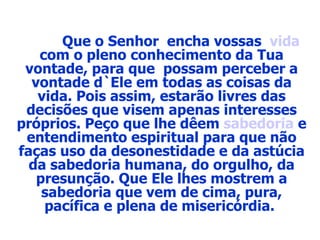 Que o Senhor  encha vossas  vida  com o pleno conhecimento da Tua vontade, para que  possam perceber a vontade d`Ele em todas as coisas da vida. Pois assim, estarão livres das decisões que visem apenas interesses próprios. Peço que lhe dêem  sabedoria  e entendimento espiritual para que não faças uso da desonestidade e da astúcia da sabedoria humana, do orgulho, da presunção. Que Ele lhes mostrem a sabedoria que vem de cima, pura, pacífica e plena de misericórdia.  