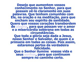 Desejo que aumentem vossos  conhecimento no Senhor, para que possam vê-lo claramente em suas palavras. Que tenham comunhão com Ele, na oração e na meditação, para que encham seu espírito de santidade.  Quero que vossos corações transbordem de  alegria , para que possam ver o amor e a misericórdia soberana em todas as circunstâncias.  Que toda a glória seja dada a Jesus, nosso Senhor e Salvador, de quem é a primazia em todas as coisas. Pois assim, estaremos pertos da verdadeira felicidade.  Que o Senhor ilumine  vossas vida e seus  sonhos , para que continuem sempre no caminho certo.  