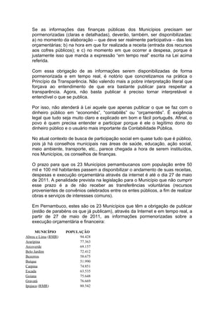 Se as informações das finanças públicas dos Municípios precisam ser
   pormenorizadas (claras e detalhadas), deverão, também, ser disponibilizadas:
   a) no momento da elaboração – que deve ser realmente participativa – das leis
   orçamentárias; b) na hora em que for realizada a receita (entrada dos recursos
   aos cofres públicos); e c) no momento em que ocorrer a despesa, porque é
   justamente isso que manda a expressão “em tempo real” escrita na Lei acima
   referida.

   Com essa obrigação de as informações serem disponibilizadas de forma
   pormenorizada e em tempo real, é notório que concretizamos na prática o
   Princípio da Transparência. Não valendo mais a pobre interpretação literal que
   forçava ao entendimento de que era bastante publicar para respeitar a
   transparência. Agora, não basta publicar é preciso tornar interpretável e
   entendível o que se publica.

   Por isso, não atenderá à Lei aquele que apenas publicar o que se faz com o
   dinheiro público em “economês”, “contabilês” ou “orçamentês”. É exigência
   legal que tudo seja muito claro e explicado em bom e fácil português. Afinal, o
   povo é quem precisa entender e participar porque é ele o legítimo dono do
   dinheiro público e o usuário mais importante da Contabilidade Pública.

   No atual contexto de busca de participação social em quase tudo que é público,
   pois já há conselhos municipais nas áreas de saúde, educação, ação social,
   meio ambiente, transporte, etc., parece chegada a hora de serem instituídos,
   nos Municípios, os conselhos de finanças.

   O prazo para que os 23 Municípios pernambucanos com população entre 50
   mil e 100 mil habitantes passem a disponibilizar o andamento de suas receitas,
   despesas e execução orçamentária através da internet é até o dia 27 de maio
   de 2011. A penalidade prevista na legislação para o Município que não cumprir
   esse prazo é a de não receber as transferências voluntárias (recursos
   provenientes de convênios celebrados entre os entes públicos, a fim de realizar
   obras e serviços de interesses comuns).

   Em Pernambuco, estes são os 23 Municípios que têm a obrigação de publicar
   (estão de parabéns os que já publicam), através da Internet e em tempo real, a
   partir de 27 de maio de 2011, as informações pormenorizadas sobre a
   execução orçamentária e financeira:

      MUNICÍPIO      POPULAÇÃO
Abreu e Lima (RMR)         94.428
Araripina                  77.363
Arcoverde                  69.157
Belo Jardim                72.412
Bezerros                   58.675
Buíque                     51.990
Carpina                    74.851
Escada                     63.535
Goiana                     75.648
Gravatá                    76.669
Ipojuca (RMR)              80.542
 