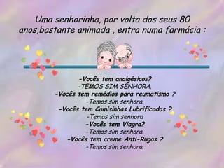 Uma senhorinha, por volta dos seus 80 anos,bastante animada , entra numa farmácia : -Vocês tem analgésicos? -TEMOS SIM SENHORA. -Vocês tem remédios para reumatismo ? -Temos sim senhora. -Vocês tem Camisinhas Lubrificadas ? -Temos sim senhora -Vocês tem Viagra? -Temos sim senhora. -Vocês tem creme Anti-Rugas ? -Temos sim senhora. 