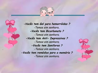 -Vocês tem Gel para hemorróidas ? -Temos sim senhora . -Vocês tem Bicarbonato ? -Temos sim senhora. -Vocês tem Anti- Depressivos ? -Temos sim senhora. -Vocês tem Soniferos ? -Temos sim senhora. -Vocês tem remédios para a memória ? -Temos sim senhora. 