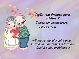 -Vocês tem Fraldas para adultos ? -Temos sim senhoooora. -Vocês tem ..... -Minha senhora! Aqui é uma Farmácia, nós temos isso tudo. Qual é o seu problema ? 