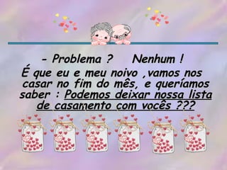 - Problema ?  Nenhum ! É que eu e meu noivo ,vamos nos casar no fim do mês, e queríamos saber :  Podemos deixar nossa lista de casamento com vocês ??? 