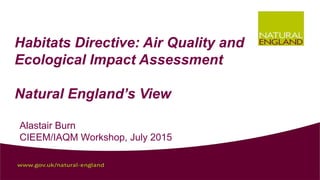  
Habitats Directive: Air Quality and
Ecological Impact Assessment
Natural England’s View
Alastair Burn
CIEEM/IAQM Workshop, July 2015
 
