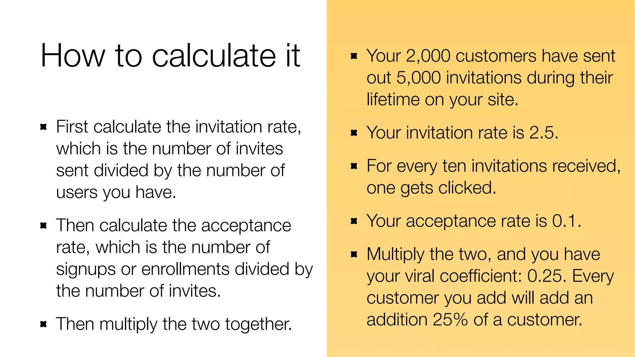 How to calculate it 
First calculate the invitation rate, 
which is the number of invites 
sent divided by the number of 
users you have. 
Then calculate the acceptance 
rate, which is the number of 
signups or enrollments divided by 
the number of invites. 
Then multiply the two together. 
Your 2,000 customers have sent 
out 5,000 invitations during their 
lifetime on your site. 
Your invitation rate is 2.5. 
For every ten invitations received, 
one gets clicked. 
Your acceptance rate is 0.1. 
Multiply the two, and you have 
your viral coefficient: 0.25. Every 
customer you add will add an 
addition 25% of a customer. 
 