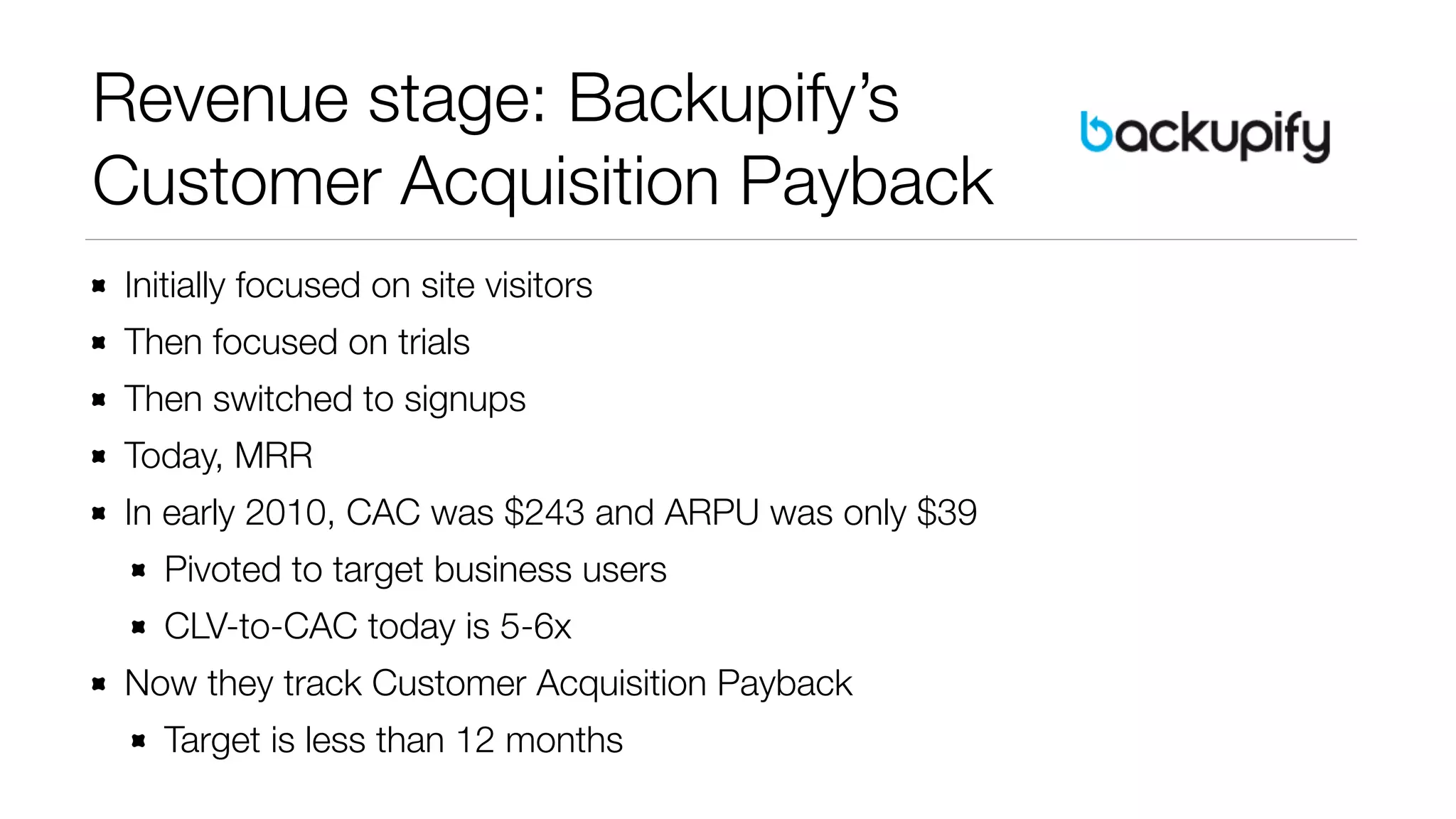 Revenue stage: Backupify’s 
Customer Acquisition Payback 
Initially focused on site visitors 
Then focused on trials 
Then switched to signups 
Today, MRR 
In early 2010, CAC was $243 and ARPU was only $39 
Pivoted to target business users 
CLV-to-CAC today is 5-6x 
Now they track Customer Acquisition Payback 
Target is less than 12 months 
 