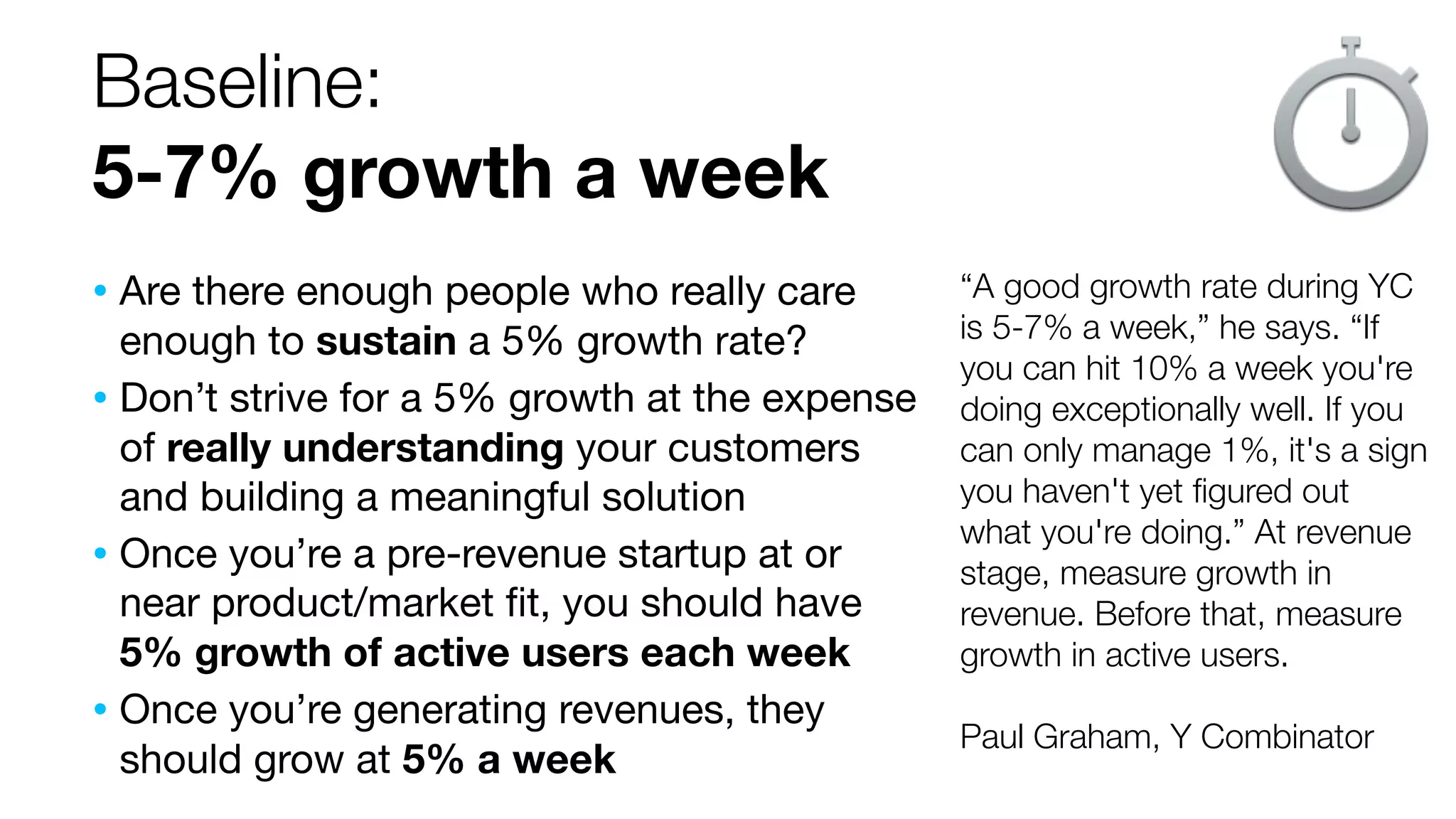 Baseline: 
5-7% growth a week 
“A good growth rate during YC 
is 5-7% a week,” he says. “If 
you can hit 10% a week you're 
doing exceptionally well. If you 
can only manage 1%, it's a sign 
you haven't yet figured out 
what you're doing.” At revenue 
stage, measure growth in 
revenue. Before that, measure 
growth in active users. 
Paul Graham, Y Combinator 
• Are there enough people who really care 
enough to sustain a 5% growth rate? 
• Don’t strive for a 5% growth at the expense 
of really understanding your customers 
and building a meaningful solution 
• Once you’re a pre-revenue startup at or 
near product/market fit, you should have 
5% growth of active users each week 
• Once you’re generating revenues, they 
should grow at 5% a week 
 