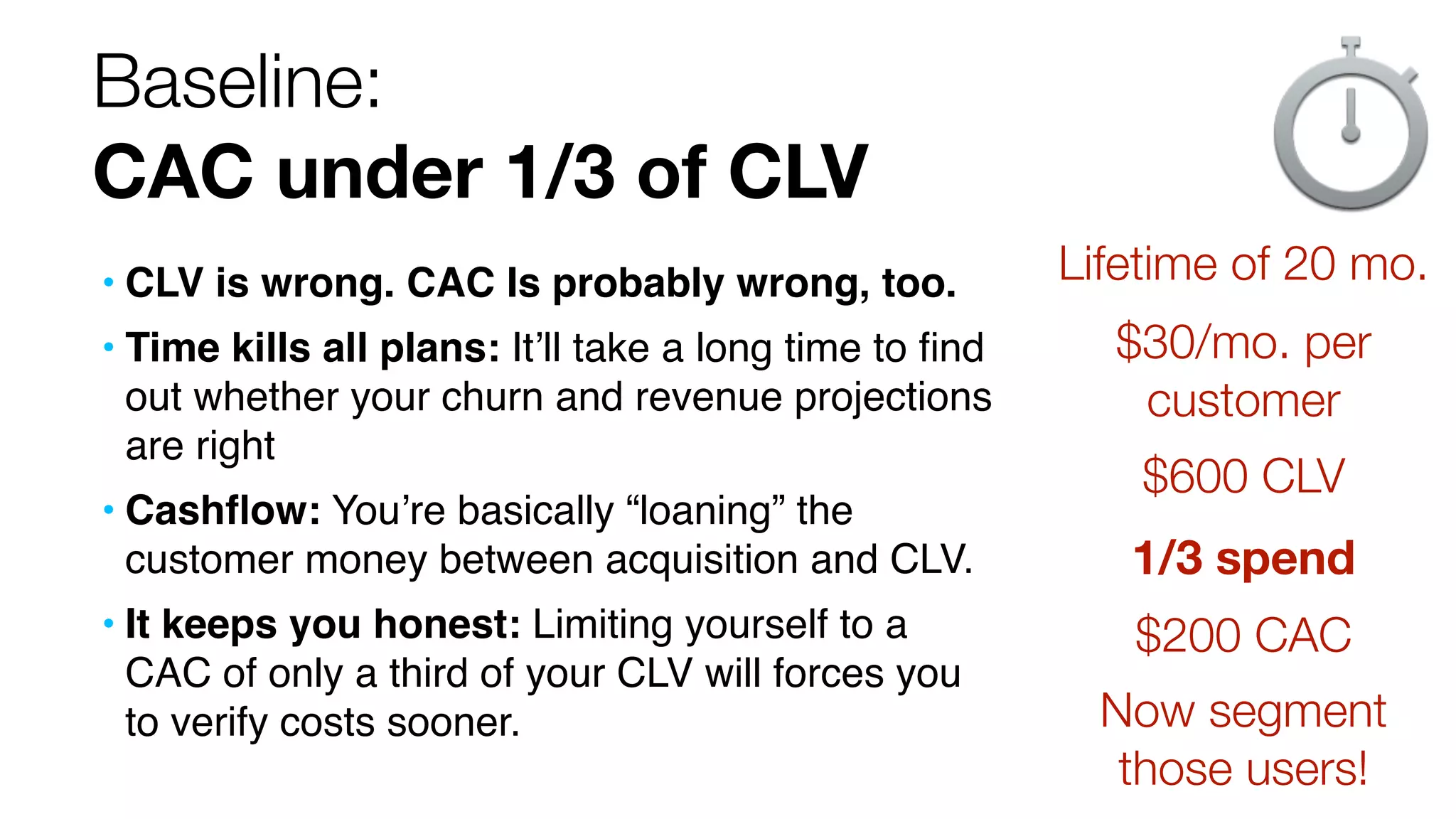 Baseline: 
CAC under 1/3 of CLV 
• CLV is wrong. CAC Is probably wrong, too. 
• Time kills all plans: It’ll take a long time to find 
out whether your churn and revenue projections 
are right 
• Cashflow: You’re basically “loaning” the 
customer money between acquisition and CLV. 
• It keeps you honest: Limiting yourself to a 
CAC of only a third of your CLV will forces you 
to verify costs sooner. 
Lifetime of 20 mo. 
$30/mo. per 
customer 
$600 CLV 
1/3 spend 
$200 CAC 
Now segment 
those users! 
 