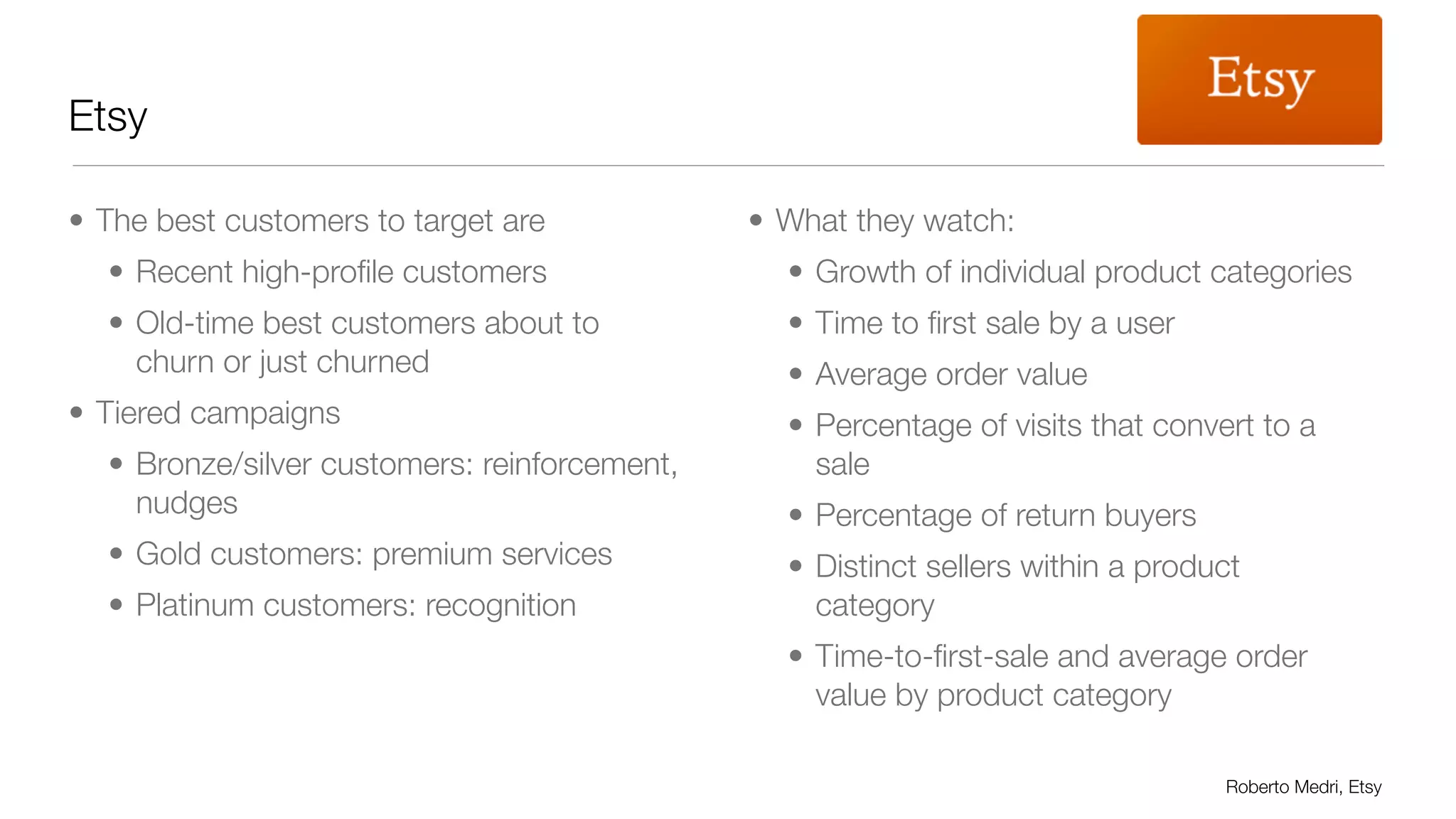Etsy 
• The best customers to target are 
• Recent high-profile customers 
• Old-time best customers about to 
churn or just churned 
• Tiered campaigns 
• Bronze/silver customers: reinforcement, 
nudges 
• Gold customers: premium services 
• Platinum customers: recognition 
• What they watch: 
• Growth of individual product categories 
• Time to first sale by a user 
• Average order value 
• Percentage of visits that convert to a 
sale 
• Percentage of return buyers 
• Distinct sellers within a product 
category 
• Time-to-first-sale and average order 
value by product category 
Roberto Medri, Etsy 
 