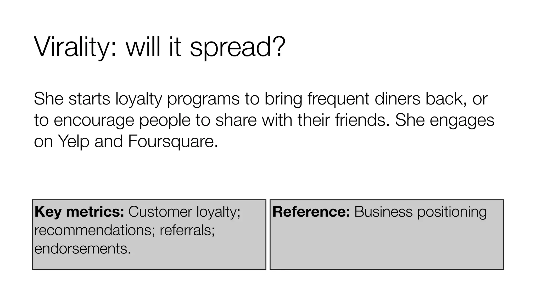 Virality: will it spread? 
She starts loyalty programs to bring frequent diners back, or 
to encourage people to share with their friends. She engages 
on Yelp and Foursquare. 
Key metrics: Customer loyalty; 
recommendations; referrals; 
endorsements. 
Reference: Business positioning 
 
