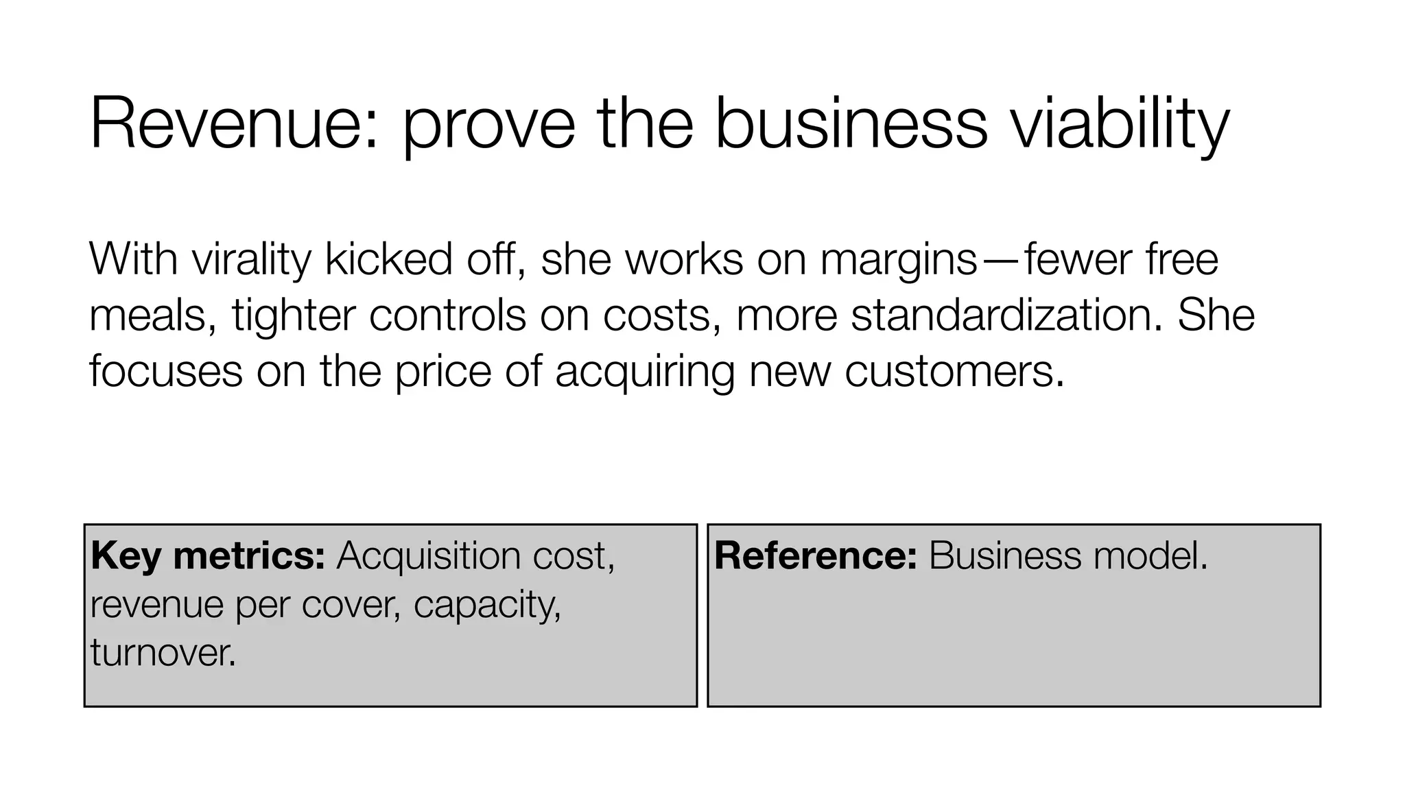 Revenue: prove the business viability 
With virality kicked off, she works on margins—fewer free 
meals, tighter controls on costs, more standardization. She 
focuses on the price of acquiring new customers. 
Key metrics: Acquisition cost, 
revenue per cover, capacity, 
turnover. 
Reference: Business model. 
 