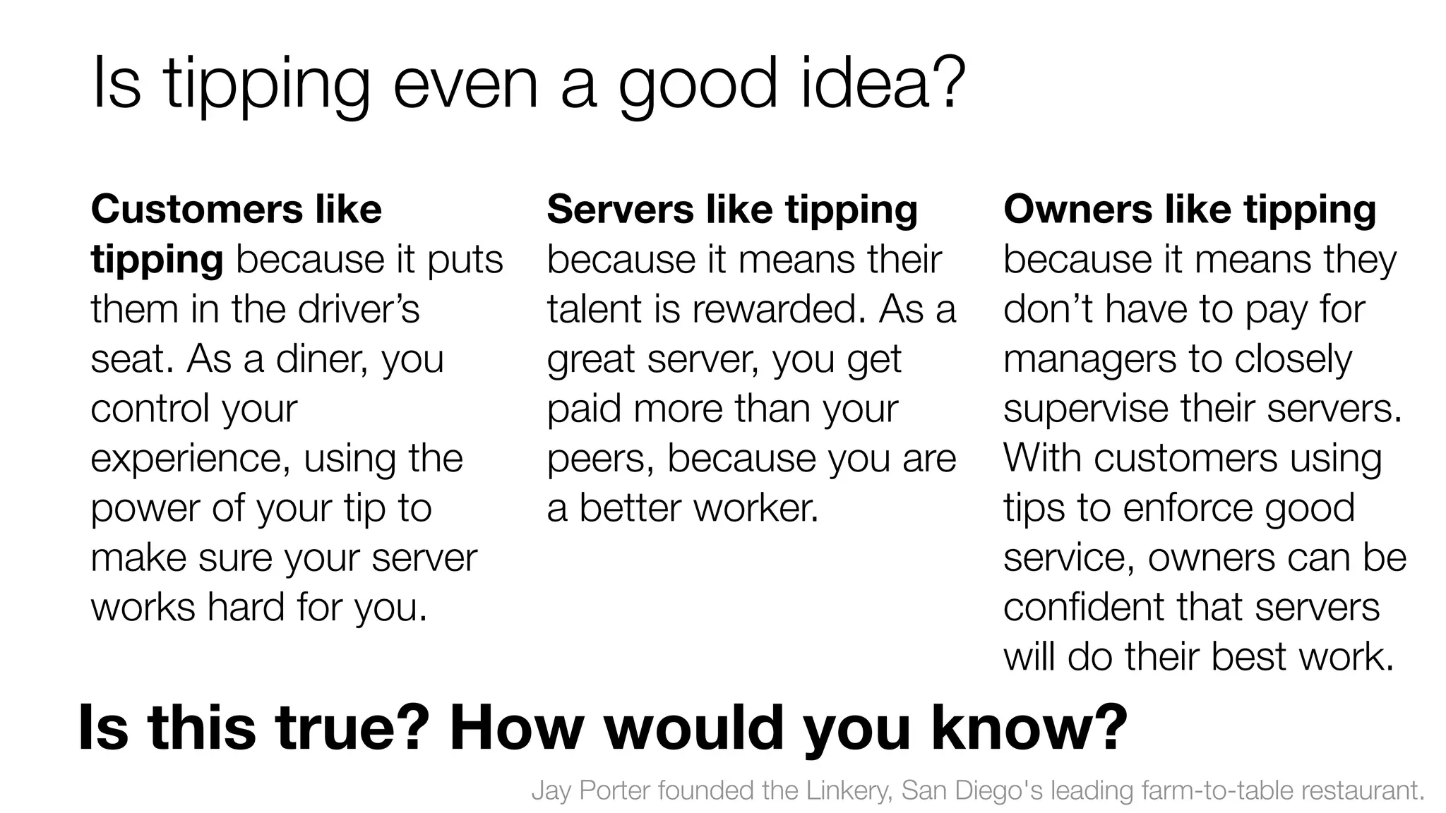 Is tipping even a good idea? 
Customers like 
Servers like tipping 
tipping because it puts 
because it means their 
them in the driver’s 
talent is rewarded. As a 
seat. As a diner, you 
great server, you get 
control your 
paid more than your 
experience, using the 
peers, because you are 
power of your tip to 
a better worker. 
make sure your server 
works hard for you. 
Owners like tipping 
because it means they 
don’t have to pay for 
managers to closely 
supervise their servers. 
With customers using 
tips to enforce good 
service, owners can be 
confident that servers 
will do their best work. 
Is this true? How would you know? 
Jay Porter founded the Linkery, San Diego's leading farm-to-table restaurant. 
 