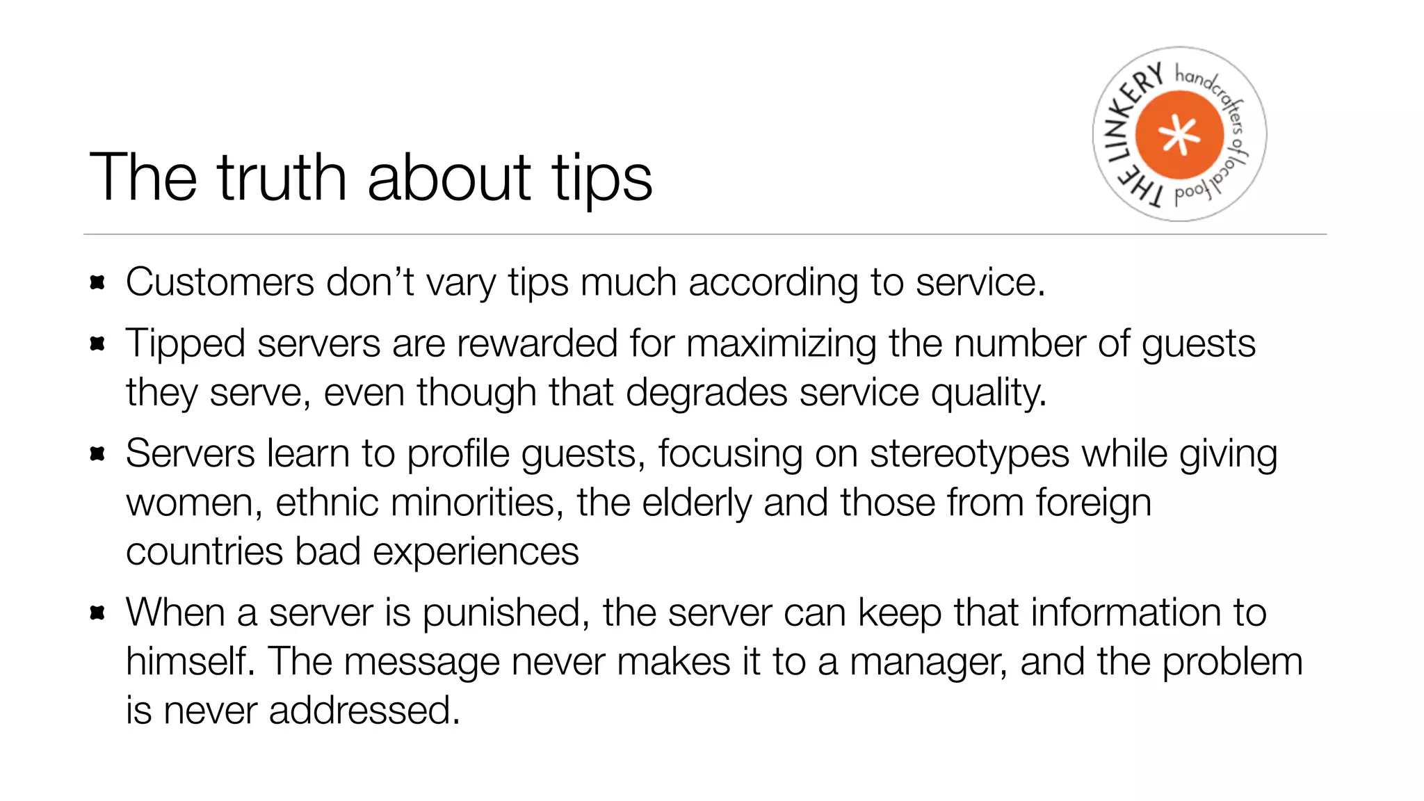 The truth about tips 
Customers don’t vary tips much according to service. 
Tipped servers are rewarded for maximizing the number of guests 
they serve, even though that degrades service quality. 
Servers learn to profile guests, focusing on stereotypes while giving 
women, ethnic minorities, the elderly and those from foreign 
countries bad experiences 
When a server is punished, the server can keep that information to 
himself. The message never makes it to a manager, and the problem 
is never addressed. 
 