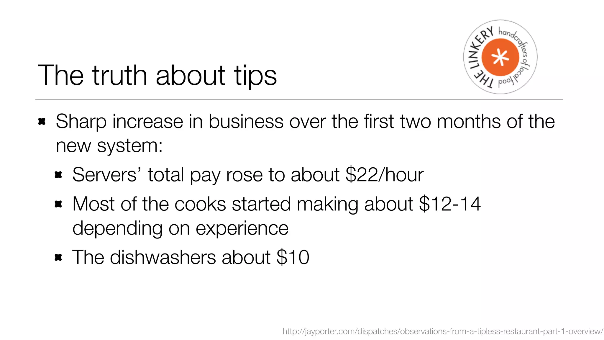 The truth about tips 
Sharp increase in business over the first two months of the 
new system: 
Servers’ total pay rose to about $22/hour 
Most of the cooks started making about $12-14 
depending on experience 
The dishwashers about $10 
http://jayporter.com/dispatches/observations-from-a-tipless-restaurant-part-1-overview/ 
 