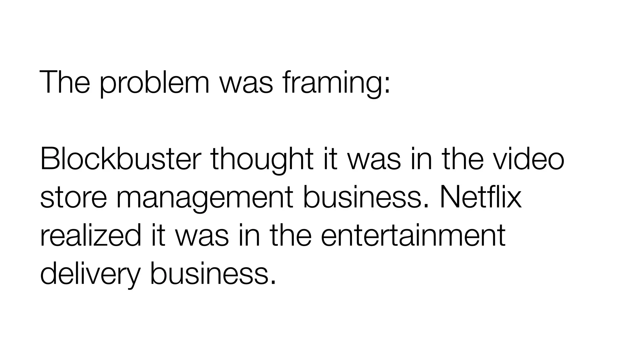 The problem was framing: 
Blockbuster thought it was in the video 
store management business. Netflix 
realized it was in the entertainment 
delivery business. 
 