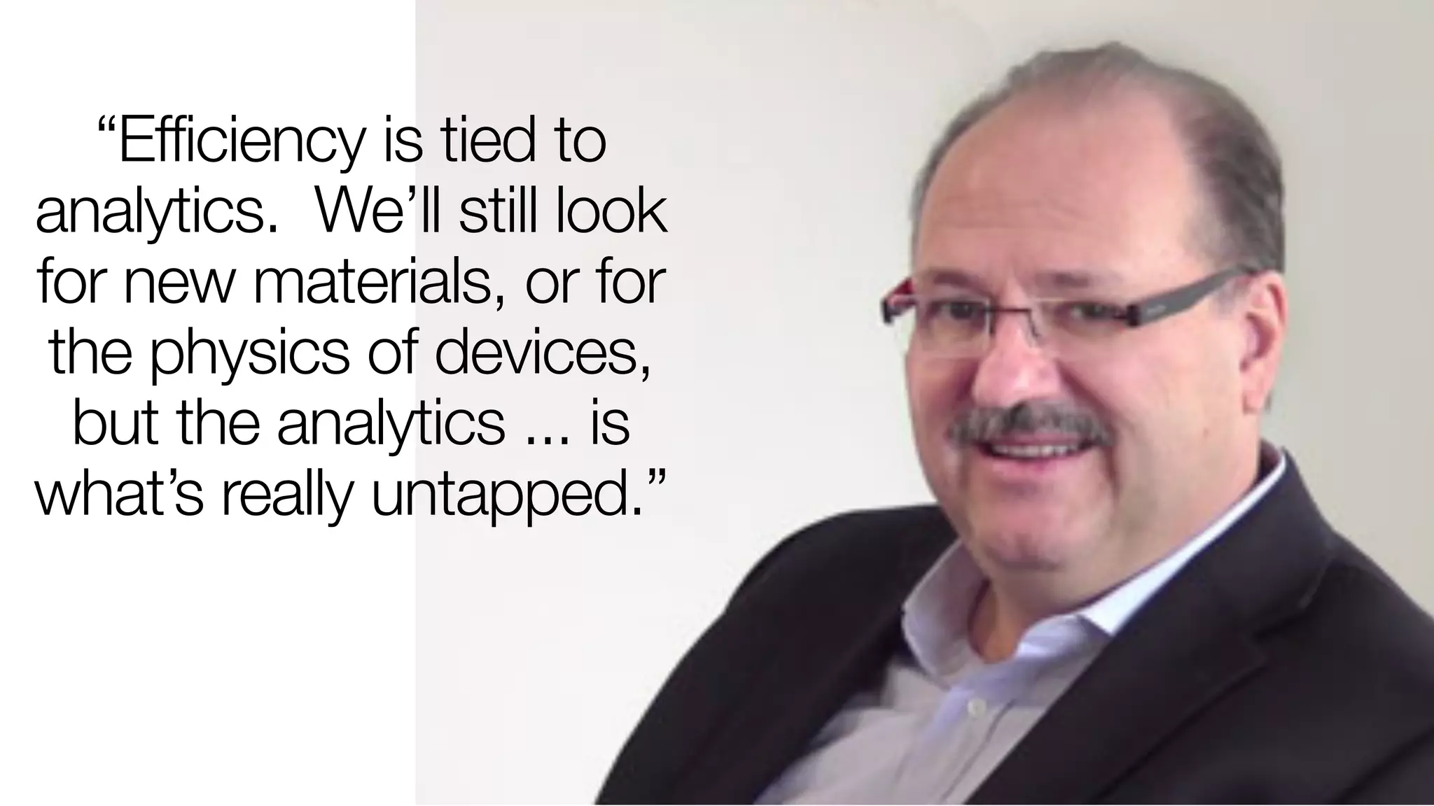 “Efficiency is tied to 
analytics. We’ll still look 
for new materials, or for 
the physics of devices, 
but the analytics ... is 
what’s really untapped.” 
 