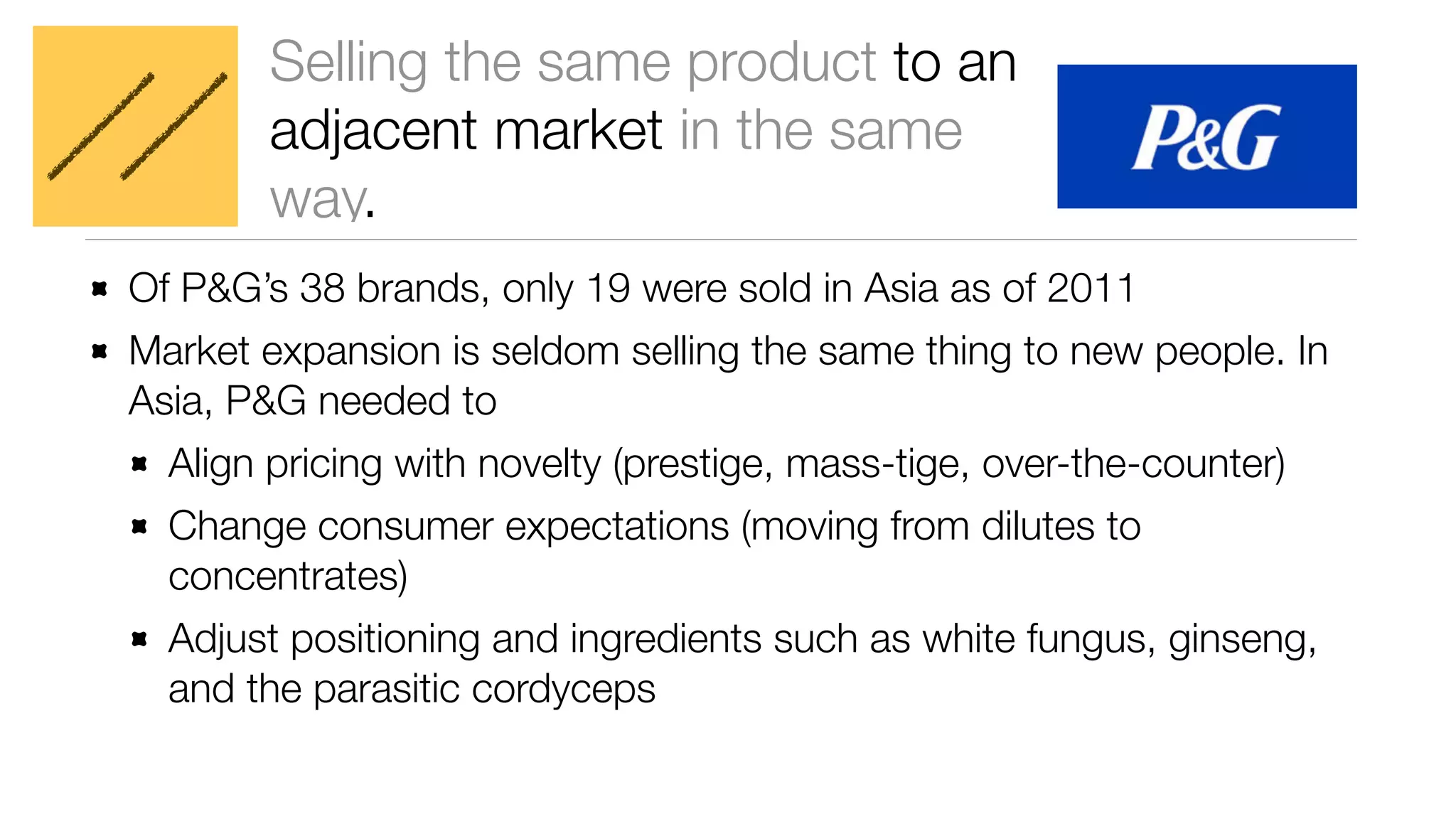 Selling the same product to an 
adjacent market in the same 
way. 
Of P&G’s 38 brands, only 19 were sold in Asia as of 2011 
Market expansion is seldom selling the same thing to new people. In 
Asia, P&G needed to 
Align pricing with novelty (prestige, mass-tige, over-the-counter) 
Change consumer expectations (moving from dilutes to 
concentrates) 
Adjust positioning and ingredients such as white fungus, ginseng, 
and the parasitic cordyceps 
 