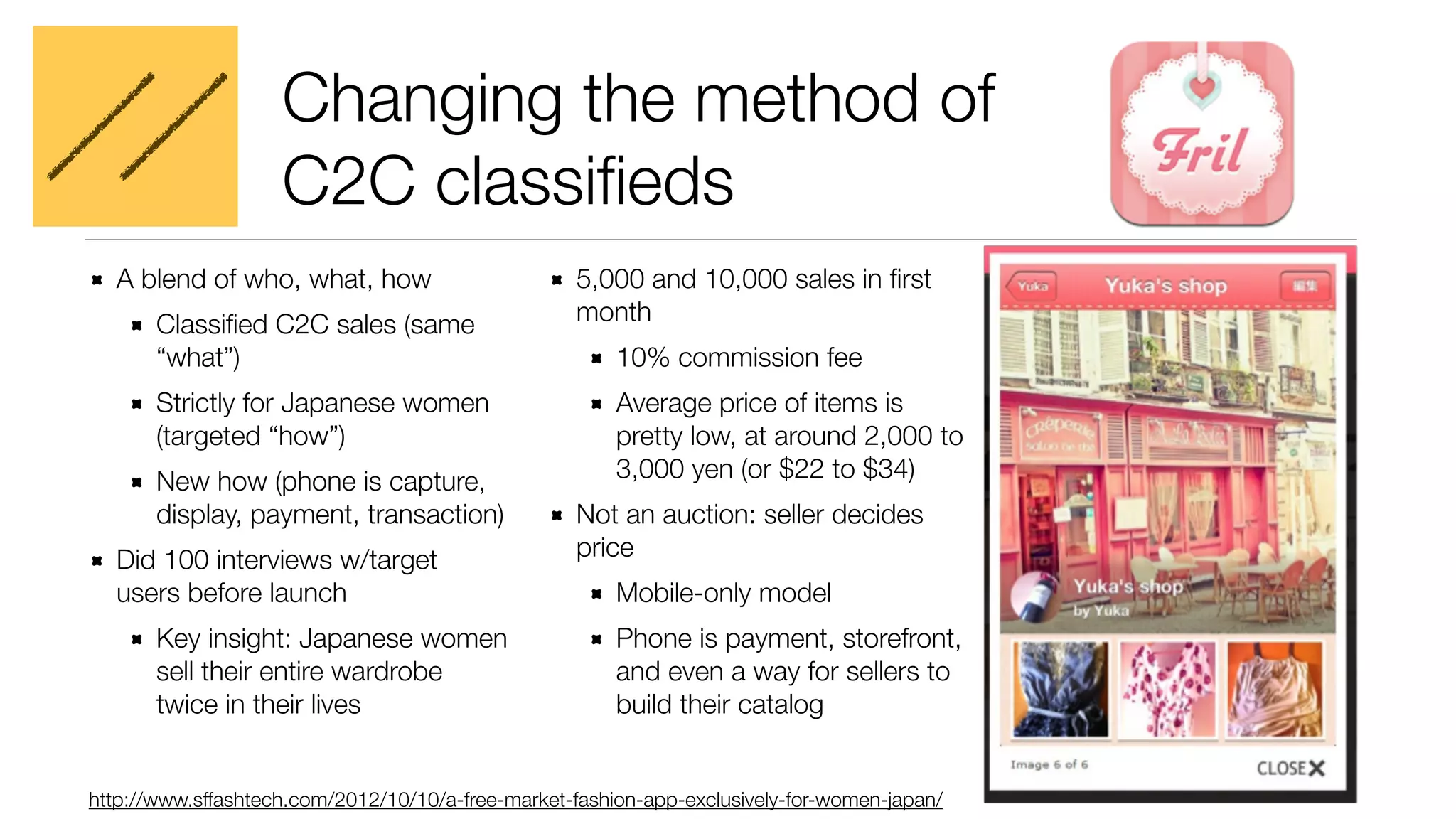 Changing the method of 
C2C classifieds 
A blend of who, what, how 
Classified C2C sales (same 
“what”) 
Strictly for Japanese women 
(targeted “how”) 
New how (phone is capture, 
display, payment, transaction) 
Did 100 interviews w/target 
users before launch 
Key insight: Japanese women 
sell their entire wardrobe 
twice in their lives 
5,000 and 10,000 sales in first 
month 
10% commission fee 
Average price of items is 
pretty low, at around 2,000 to 
3,000 yen (or $22 to $34) 
Not an auction: seller decides 
price 
Mobile-only model 
Phone is payment, storefront, 
and even a way for sellers to 
build their catalog 
http://www.sffashtech.com/2012/10/10/a-free-market-fashion-app-exclusively-for-women-japan/ 
 