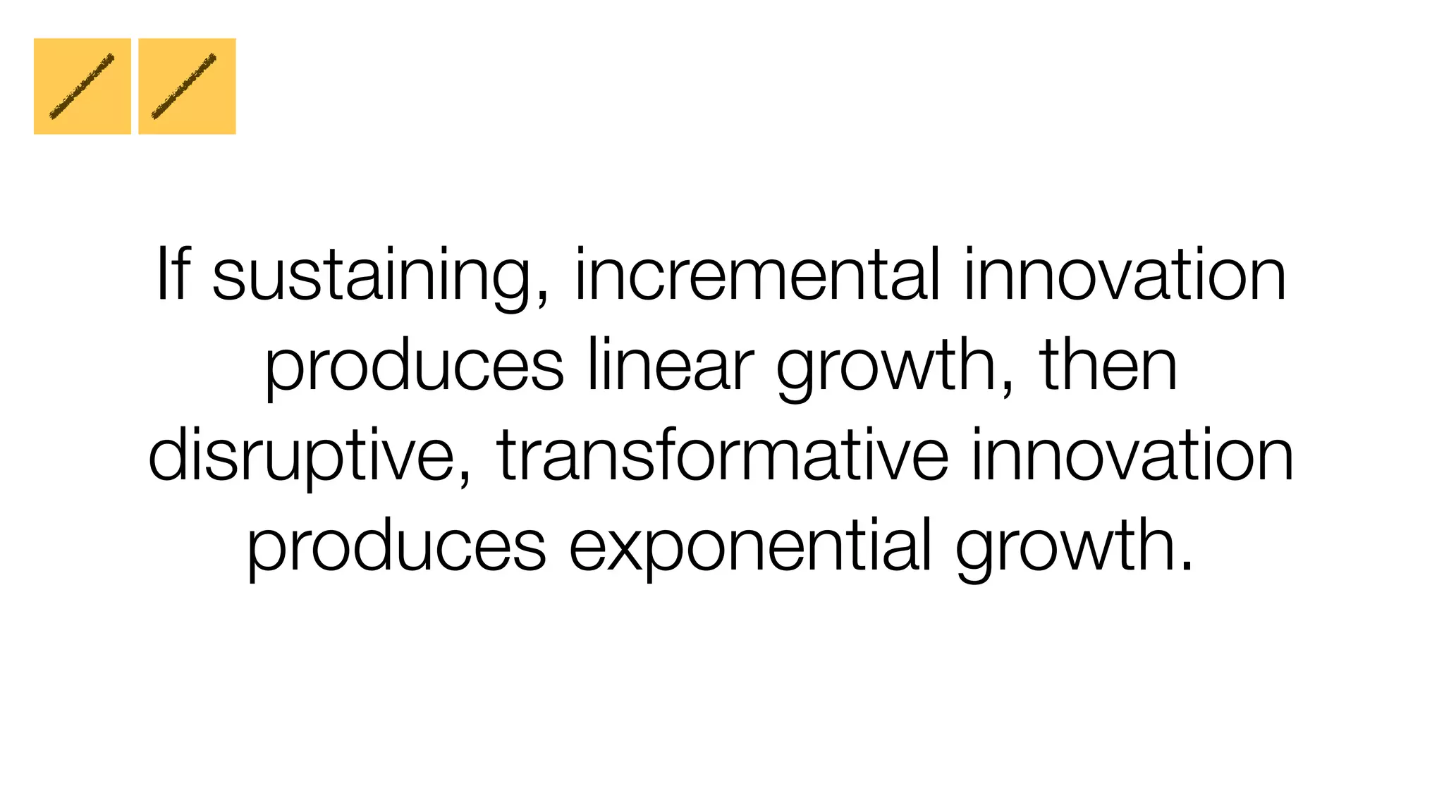 If sustaining, incremental innovation 
produces linear growth, then 
disruptive, transformative innovation 
produces exponential growth. 
 