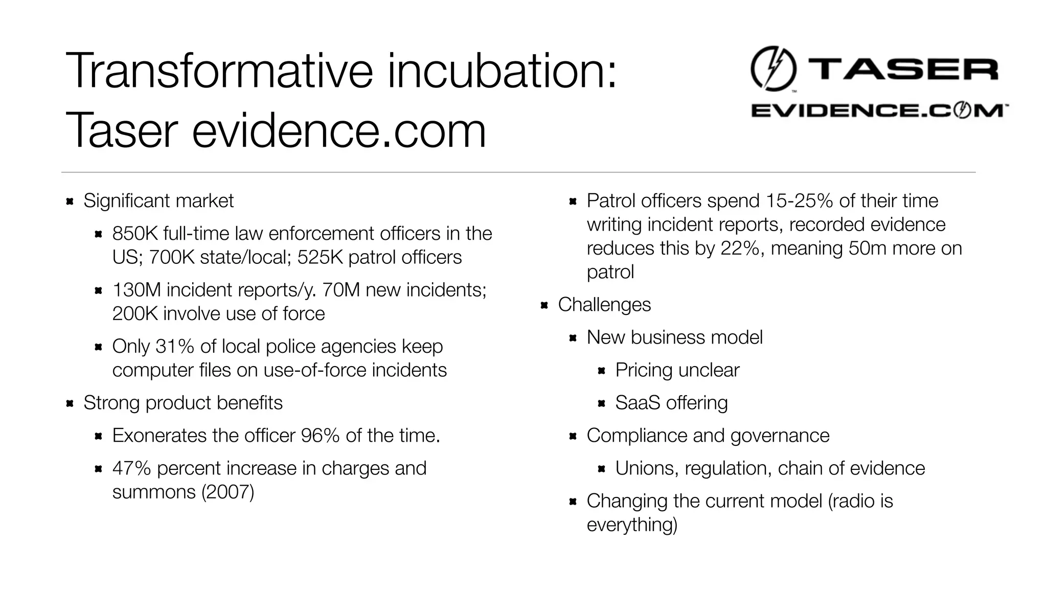 Transformative incubation: 
Taser evidence.com 
Significant market 
850K full-time law enforcement officers in the 
US; 700K state/local; 525K patrol officers 
130M incident reports/y. 70M new incidents; 
200K involve use of force 
Only 31% of local police agencies keep 
computer files on use-of-force incidents 
Strong product benefits 
Exonerates the officer 96% of the time. 
47% percent increase in charges and 
summons (2007) 
Patrol officers spend 15-25% of their time 
writing incident reports, recorded evidence 
reduces this by 22%, meaning 50m more on 
patrol 
Challenges 
New business model 
Pricing unclear 
SaaS offering 
Compliance and governance 
Unions, regulation, chain of evidence 
Changing the current model (radio is 
everything) 
 