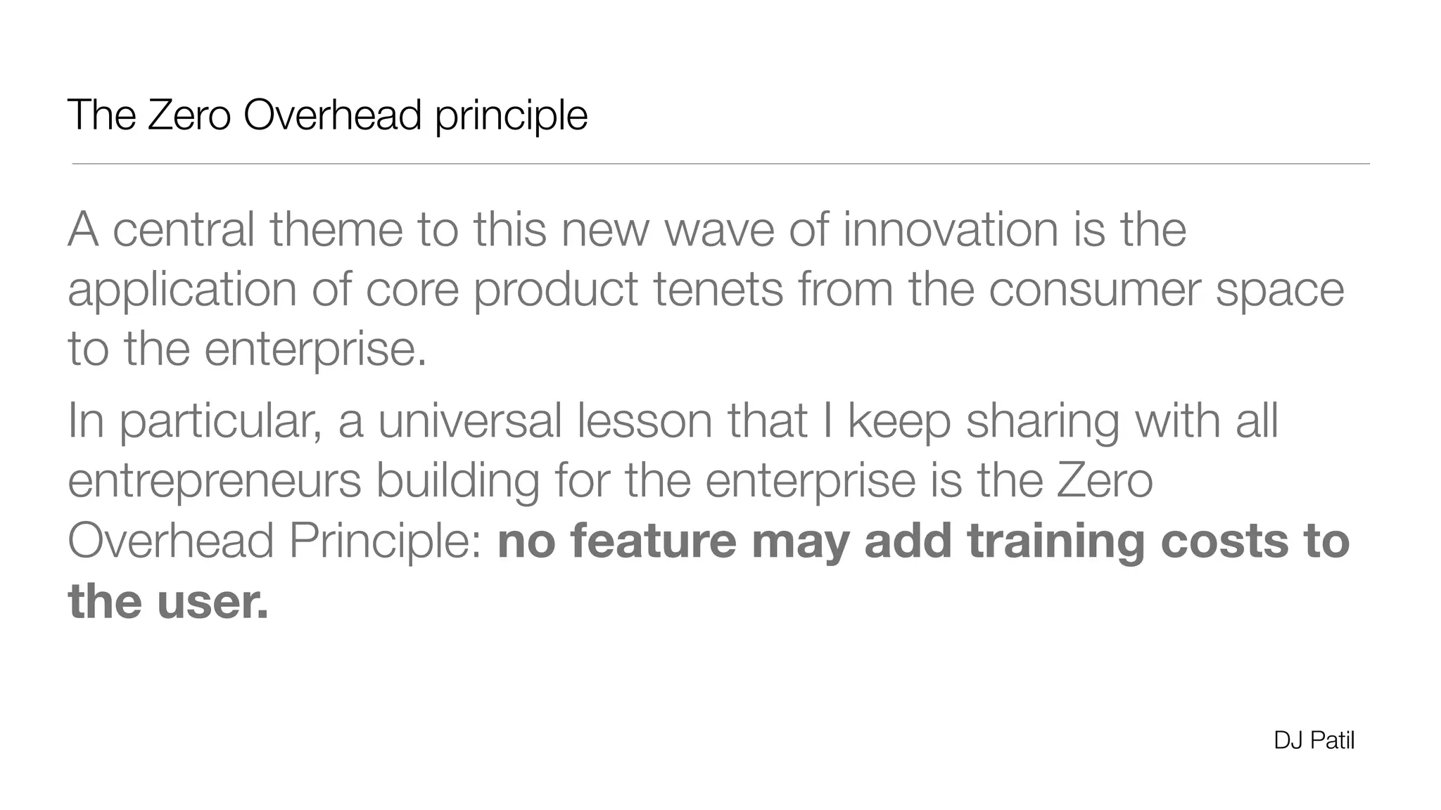 The Zero Overhead principle 
A central theme to this new wave of innovation is the 
application of core product tenets from the consumer space 
to the enterprise. 
In particular, a universal lesson that I keep sharing with all 
entrepreneurs building for the enterprise is the Zero 
Overhead Principle: no feature may add training costs to 
the user. 
DJ Patil 
 