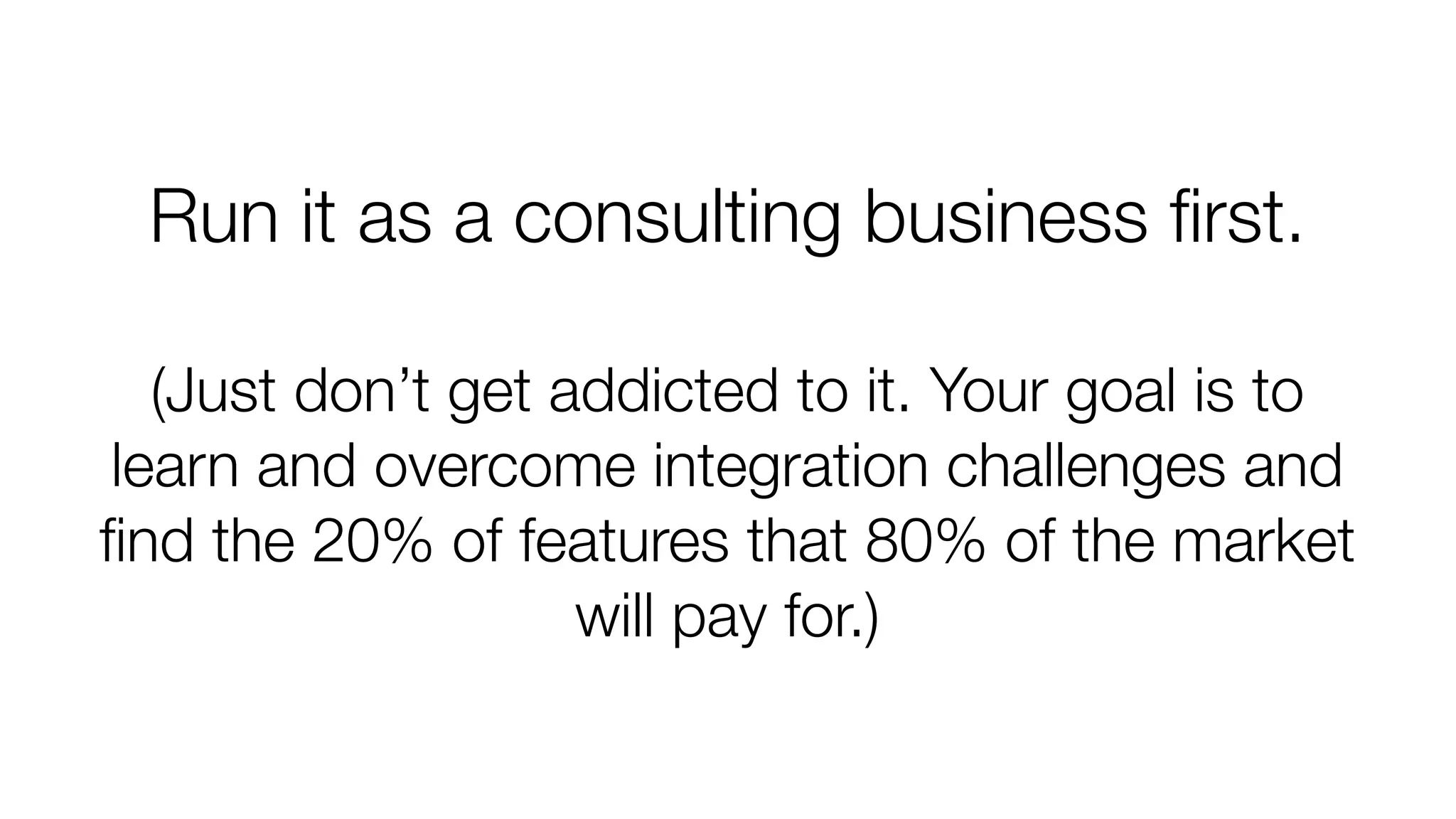 Run it as a consulting business first. 
(Just don’t get addicted to it. Your goal is to 
learn and overcome integration challenges and 
find the 20% of features that 80% of the market 
will pay for.) 
 