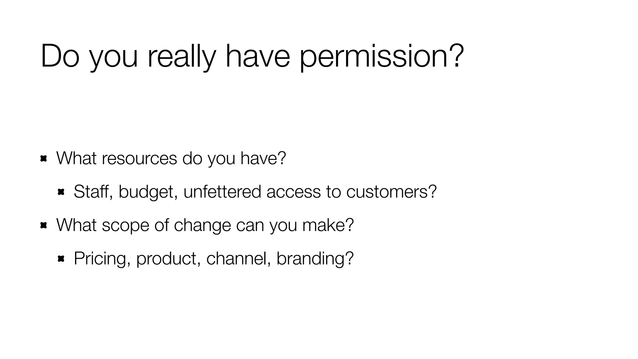 Do you really have permission? 
What resources do you have? 
Staff, budget, unfettered access to customers? 
What scope of change can you make? 
Pricing, product, channel, branding? 
 
