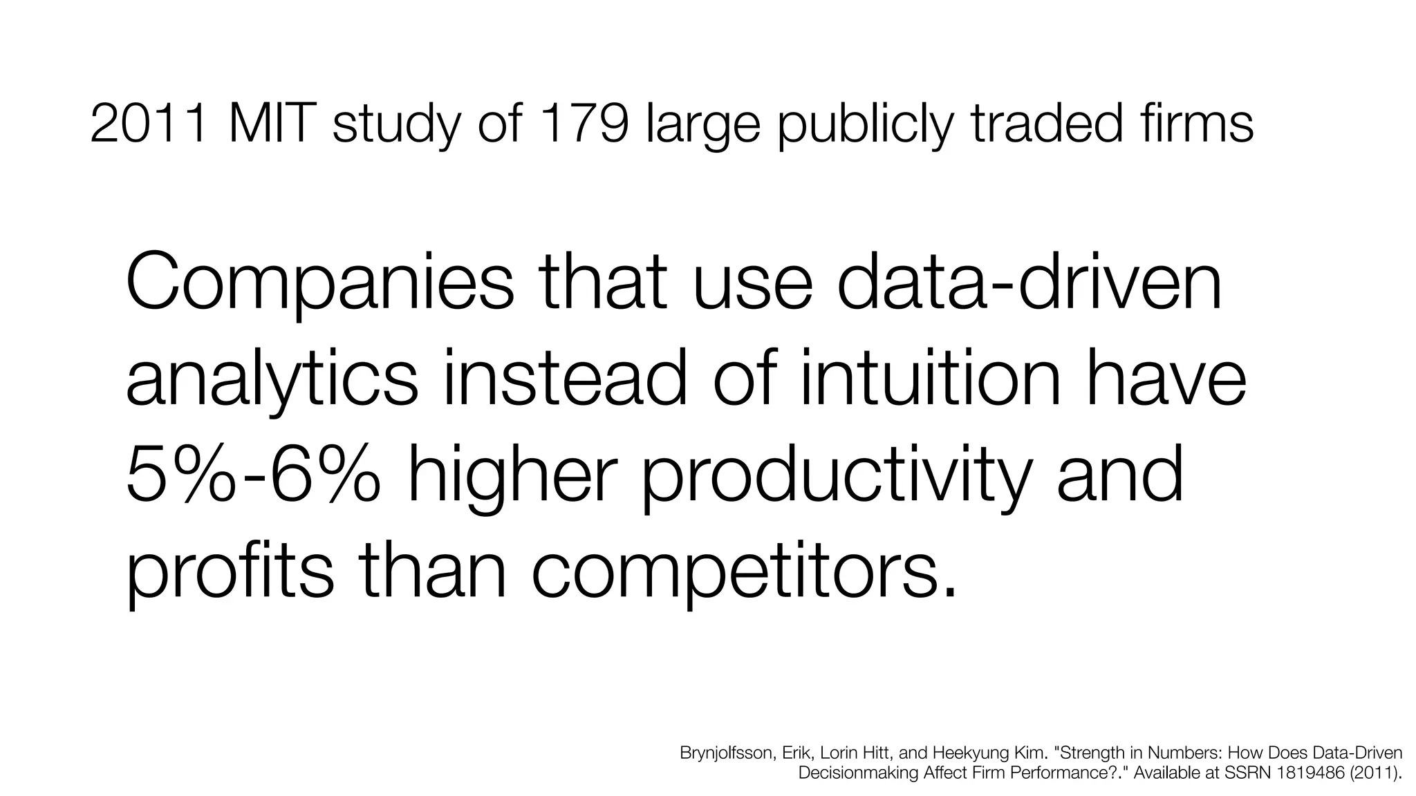 2011 MIT study of 179 large publicly traded firms 
Companies that use data-driven 
analytics instead of intuition have 
5%-6% higher productivity and 
profits than competitors. 
Brynjolfsson, Erik, Lorin Hitt, and Heekyung Kim. "Strength in Numbers: How Does Data-Driven 
Decisionmaking Affect Firm Performance?." Available at SSRN 1819486 (2011). 
 