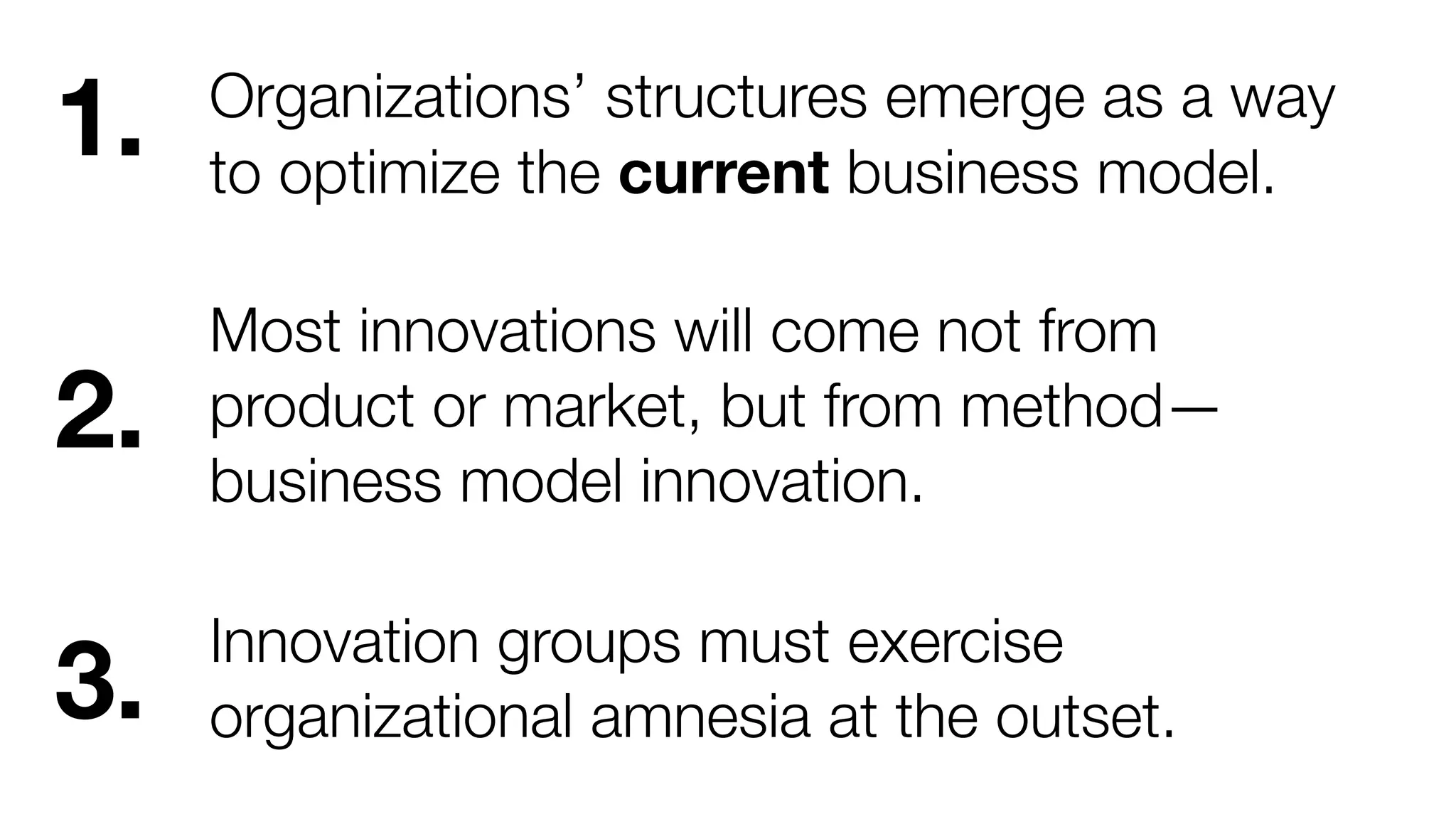 Organizations’ structures emerge as a way 
to optimize the current business model. 
Most innovations will come not from 
product or market, but from method— 
business model innovation. 
Innovation groups must exercise 
organizational amnesia at the outset. 
1. 
2. 
3. 
 