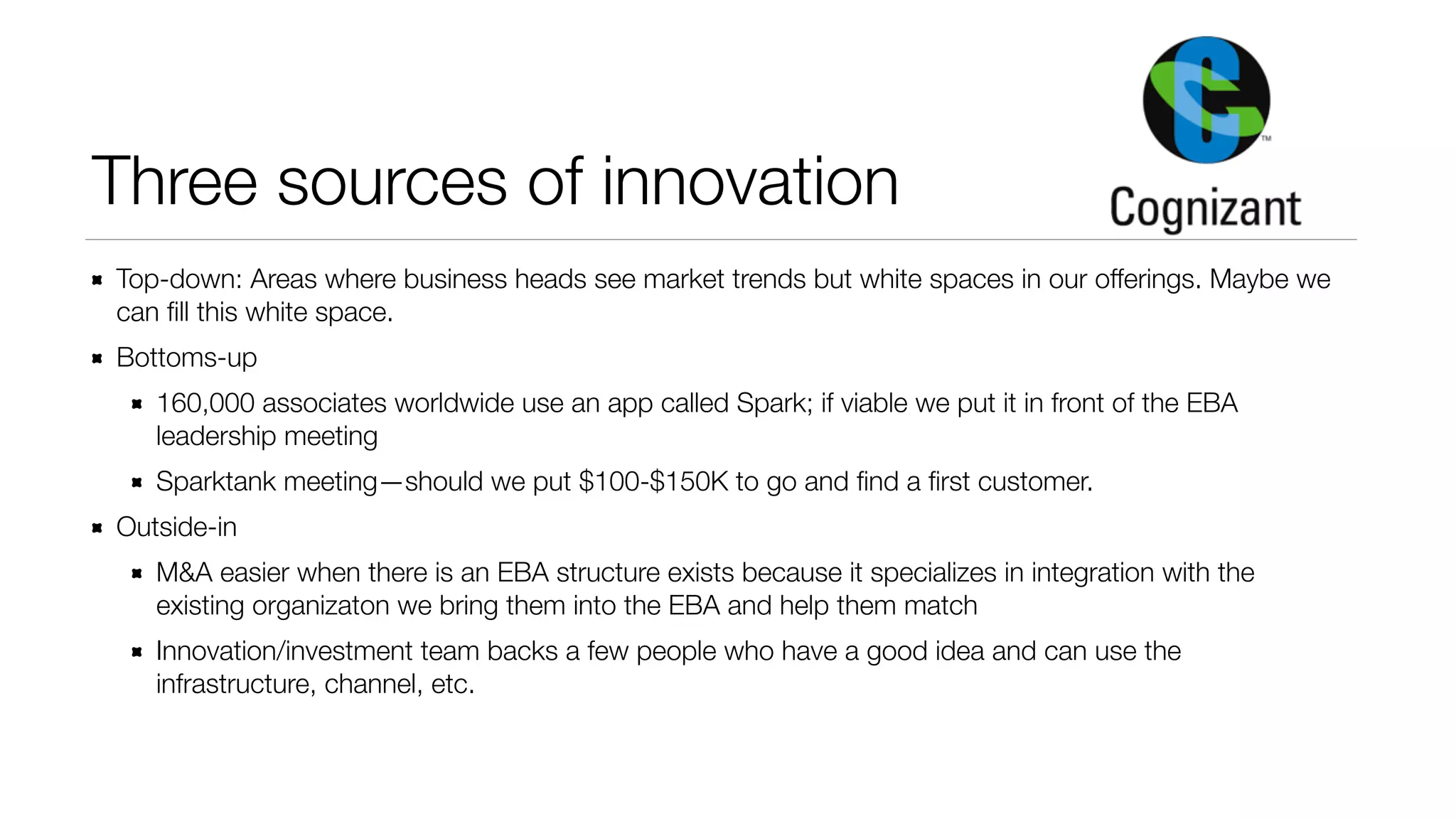 Three sources of innovation 
Top-down: Areas where business heads see market trends but white spaces in our offerings. Maybe we 
can fill this white space. 
Bottoms-up 
160,000 associates worldwide use an app called Spark; if viable we put it in front of the EBA 
leadership meeting 
Sparktank meeting—should we put $100-$150K to go and find a first customer. 
Outside-in 
M&A easier when there is an EBA structure exists because it specializes in integration with the 
existing organizaton we bring them into the EBA and help them match 
Innovation/investment team backs a few people who have a good idea and can use the 
infrastructure, channel, etc. 
 