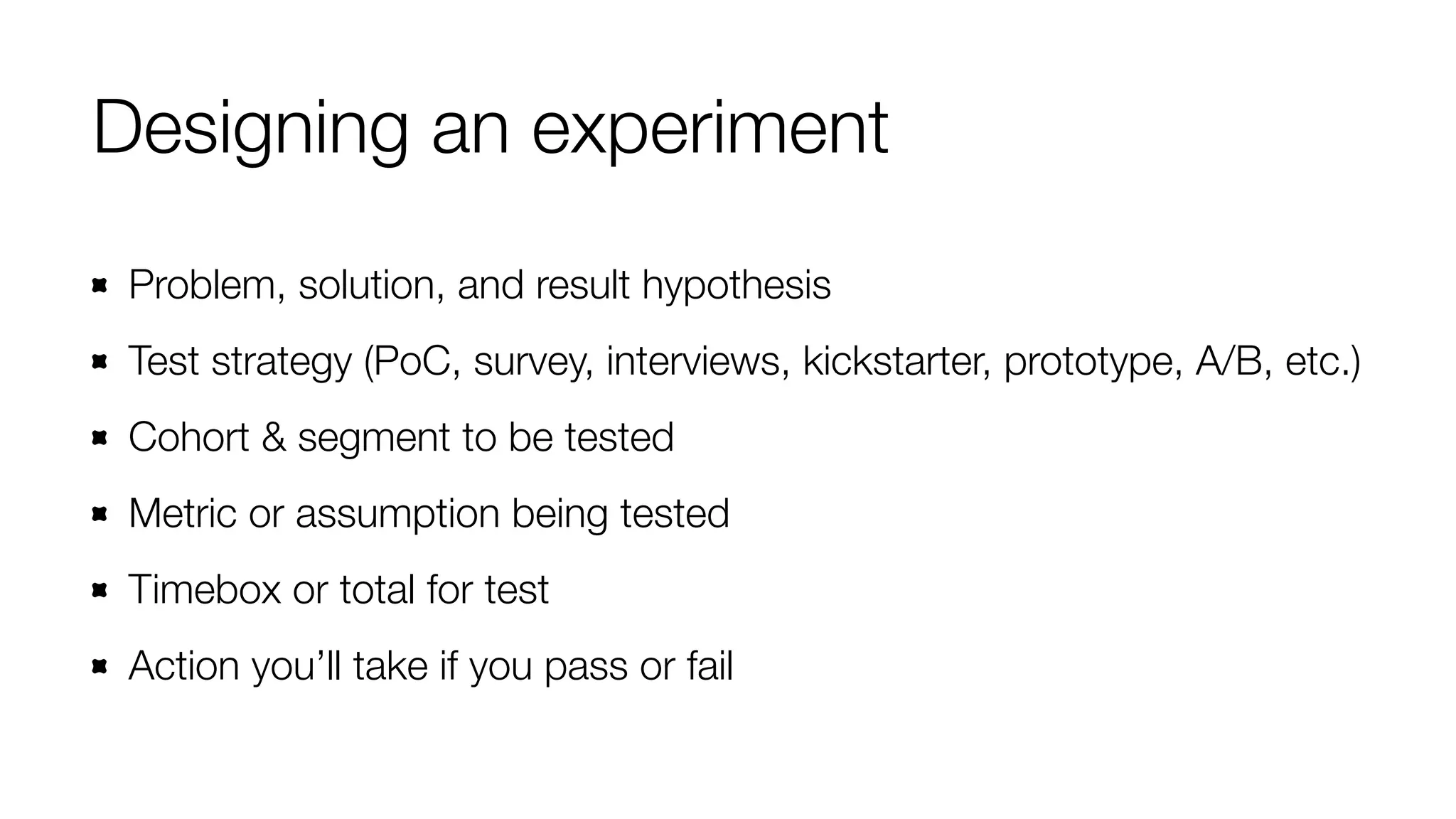 Designing an experiment 
Problem, solution, and result hypothesis 
Test strategy (PoC, survey, interviews, kickstarter, prototype, A/B, etc.) 
Cohort & segment to be tested 
Metric or assumption being tested 
Timebox or total for test 
Action you’ll take if you pass or fail 
 