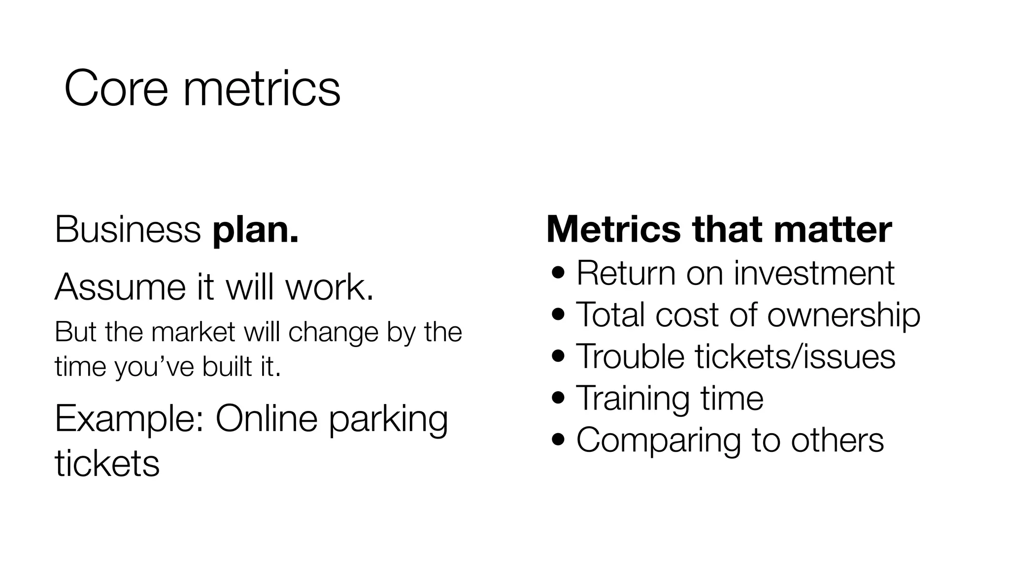 Core metrics 
Metrics that matter 
• Return on investment 
• Total cost of ownership 
• Trouble tickets/issues 
• Training time 
• Comparing to others 
Business plan. 
Assume it will work. 
But the market will change by the 
time you’ve built it. 
Example: Online parking 
tickets 
 