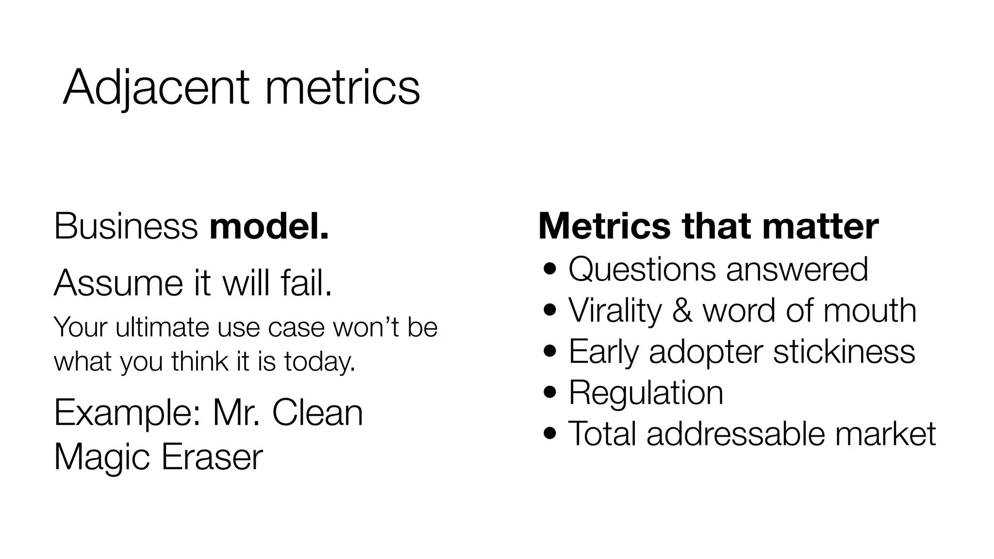 Adjacent metrics 
Metrics that matter 
• Questions answered 
• Virality & word of mouth 
• Early adopter stickiness 
• Regulation 
• Total addressable market 
Business model. 
Assume it will fail. 
Your ultimate use case won’t be 
what you think it is today. 
Example: Mr. Clean 
Magic Eraser 
 